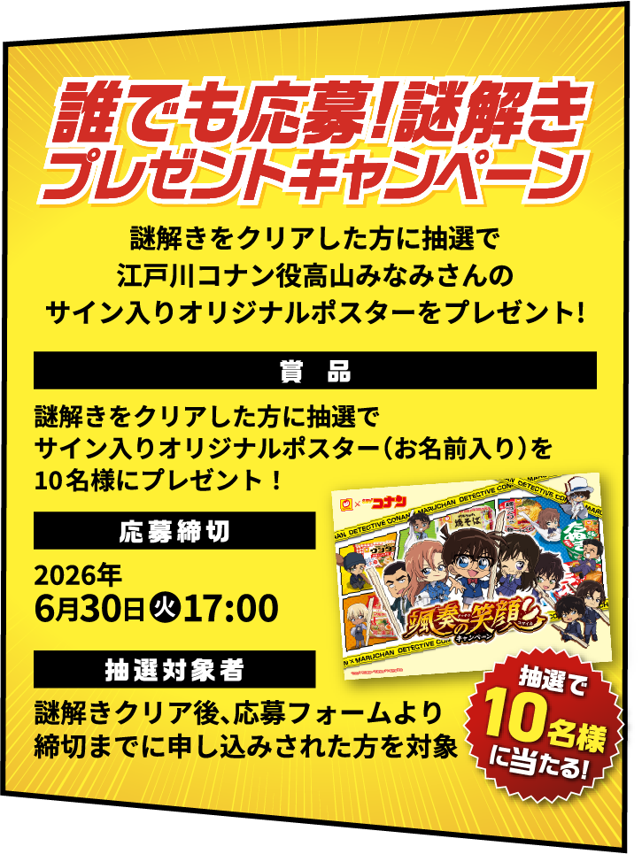 誰でも応募!謎解きプレゼントキャンペーン 謎解きをクリアした方に抽選で江戸川コナン役高山みなみさんのサイン入りオリジナルポスターをプレゼント! 賞品 謎解きをクリアした方に抽選でサイン入りオリジナルポスター（お名前入り）を10名様にプレゼント！ 応募締切 2026年6月30日火17:00 抽選対象者 謎解きクリア後、応募フォームより締切までに申し込みされた方を対象 抽選で10名様に当たる!